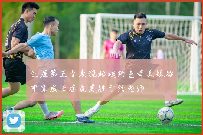 生涯第五季表现超越约基奇美媒称申京成长速度更胜于约老师