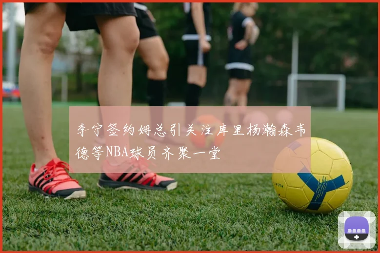 李宁签约姆总引关注库里杨瀚森韦德等NBA球员齐聚一堂