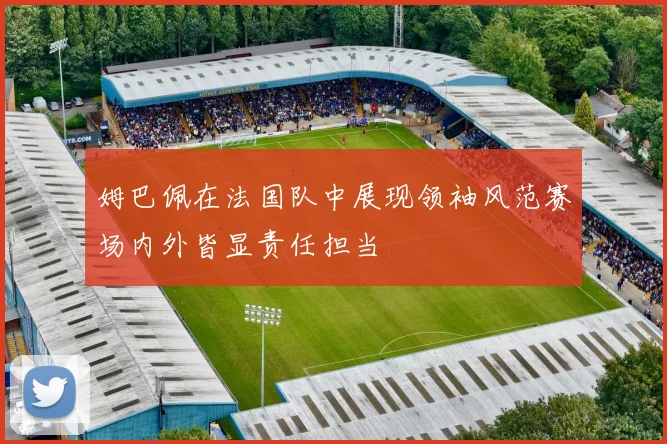 姆巴佩在法国队中展现领袖风范赛场内外皆显责任担当