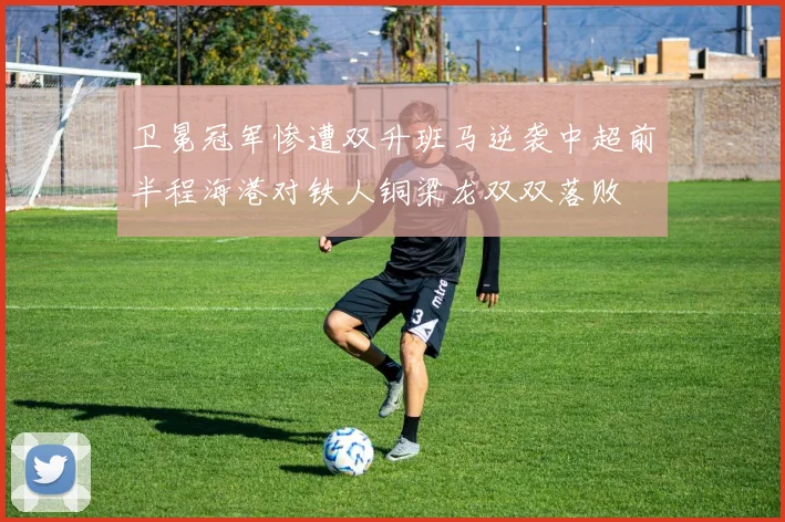 卫冕冠军惨遭双升班马逆袭中超前半程海港对铁人铜梁龙双双落败