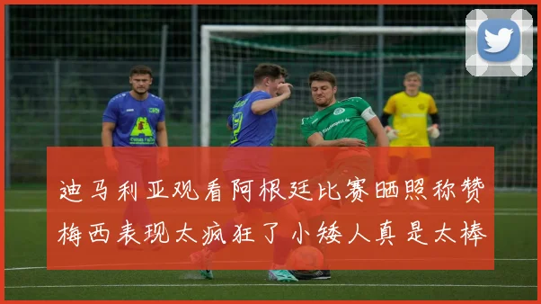 迪马利亚观看阿根廷比赛晒照称赞梅西表现太疯狂了小矮人真是太棒了