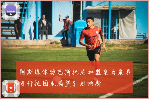 阿斯媒体称巴斯托尼加盟皇马最具可行性国米渴望引进帕斯
