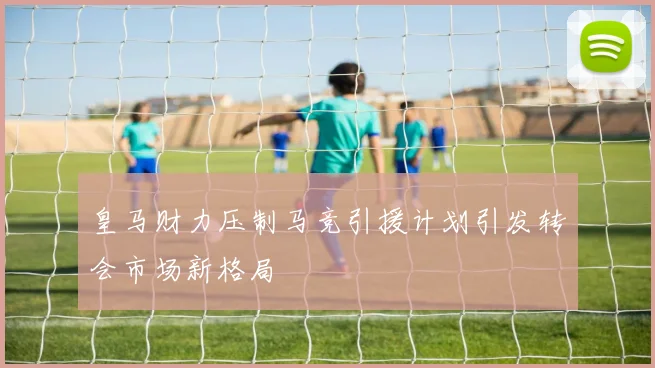 皇马财力压制马竞引援计划引发转会市场新格局