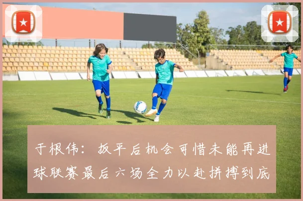 于根伟：扳平后机会可惜未能再进球联赛最后六场全力以赴拼搏到底