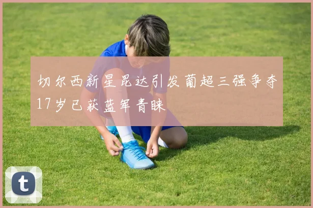 切尔西新星昆达引发葡超三强争夺17岁已获蓝军青睐