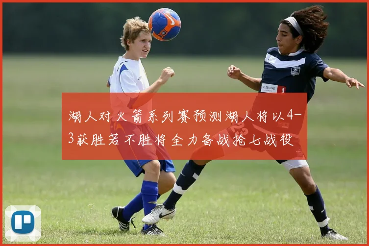 湖人对火箭系列赛预测湖人将以4-3获胜若不胜将全力备战抢七战役
