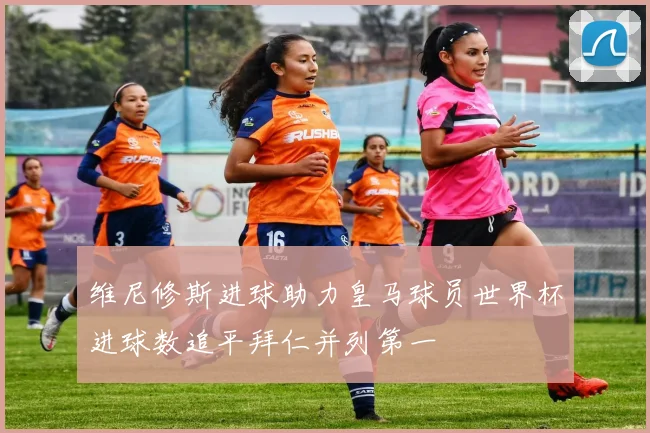 维尼修斯进球助力皇马球员世界杯进球数追平拜仁并列第一