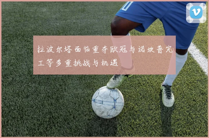 拉波尔塔面临重夺欧冠与诺坎普完工等多重挑战与机遇