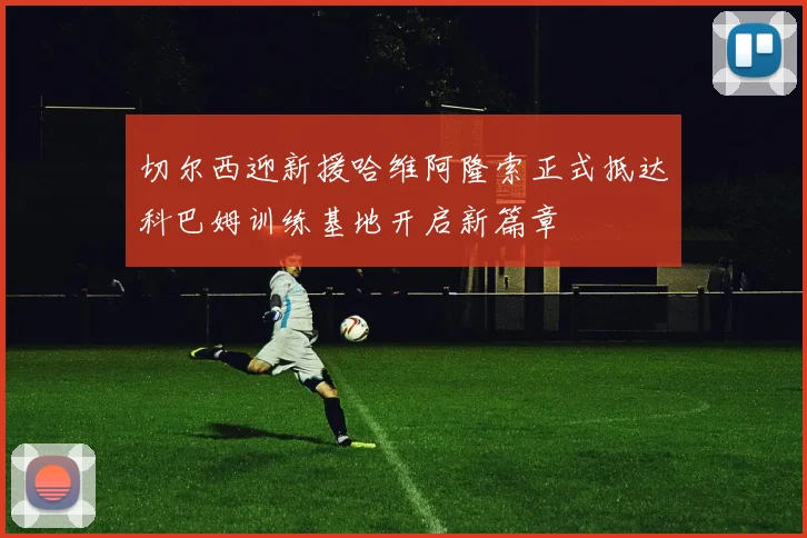 切尔西迎新援哈维阿隆索正式抵达科巴姆训练基地开启新篇章