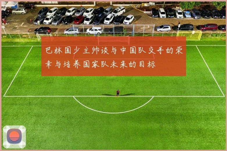 巴林国少主帅谈与中国队交手的荣幸与培养国家队未来的目标