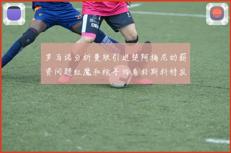 罗马诺分析曼联引进楚阿梅尼的薪资问题红魔和枪手均看好斯科特发展潜力