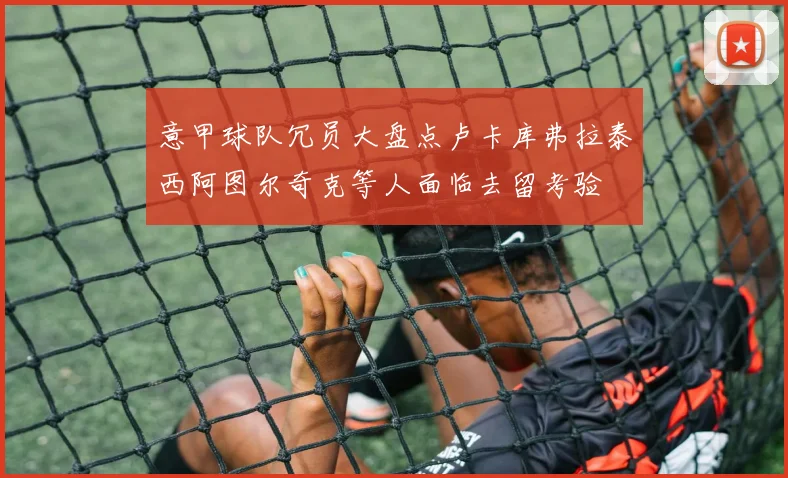 意甲球队冗员大盘点卢卡库弗拉泰西阿图尔奇克等人面临去留考验