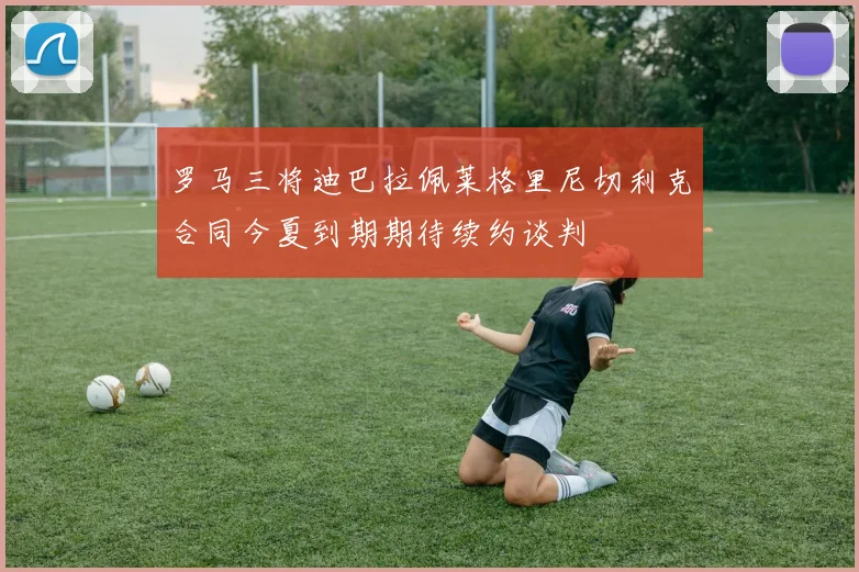 罗马三将迪巴拉佩莱格里尼切利克合同今夏到期期待续约谈判