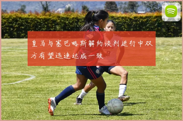 皇马与塞巴略斯解约谈判进行中双方有望迅速达成一致