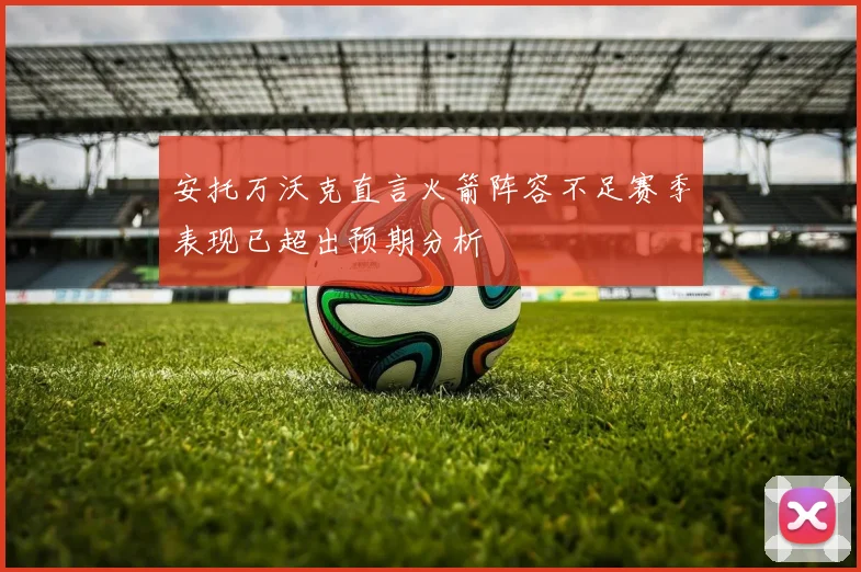 安托万沃克直言火箭阵容不足赛季表现已超出预期分析