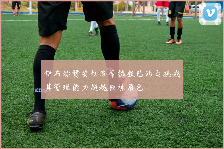 伊布称赞安切洛蒂执教巴西是挑战其管理能力超越教练角色