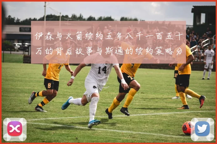 伊森与火箭续约五年八千一百五十万的背后故事与斯通的续约策略分析