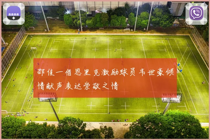 邵佳一借恩里克激励球员韦世豪倾情献声表达崇敬之情