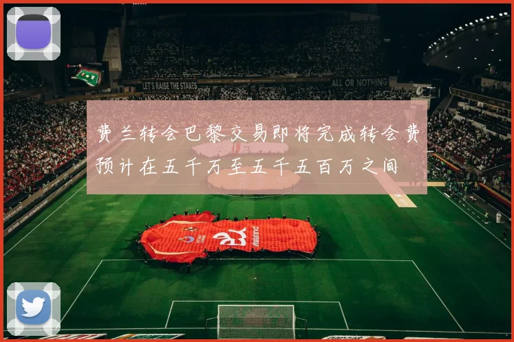 费兰转会巴黎交易即将完成转会费预计在五千万至五千五百万之间