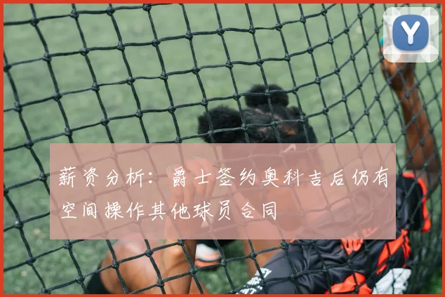 薪资分析：爵士签约奥科吉后仍有空间操作其他球员合同